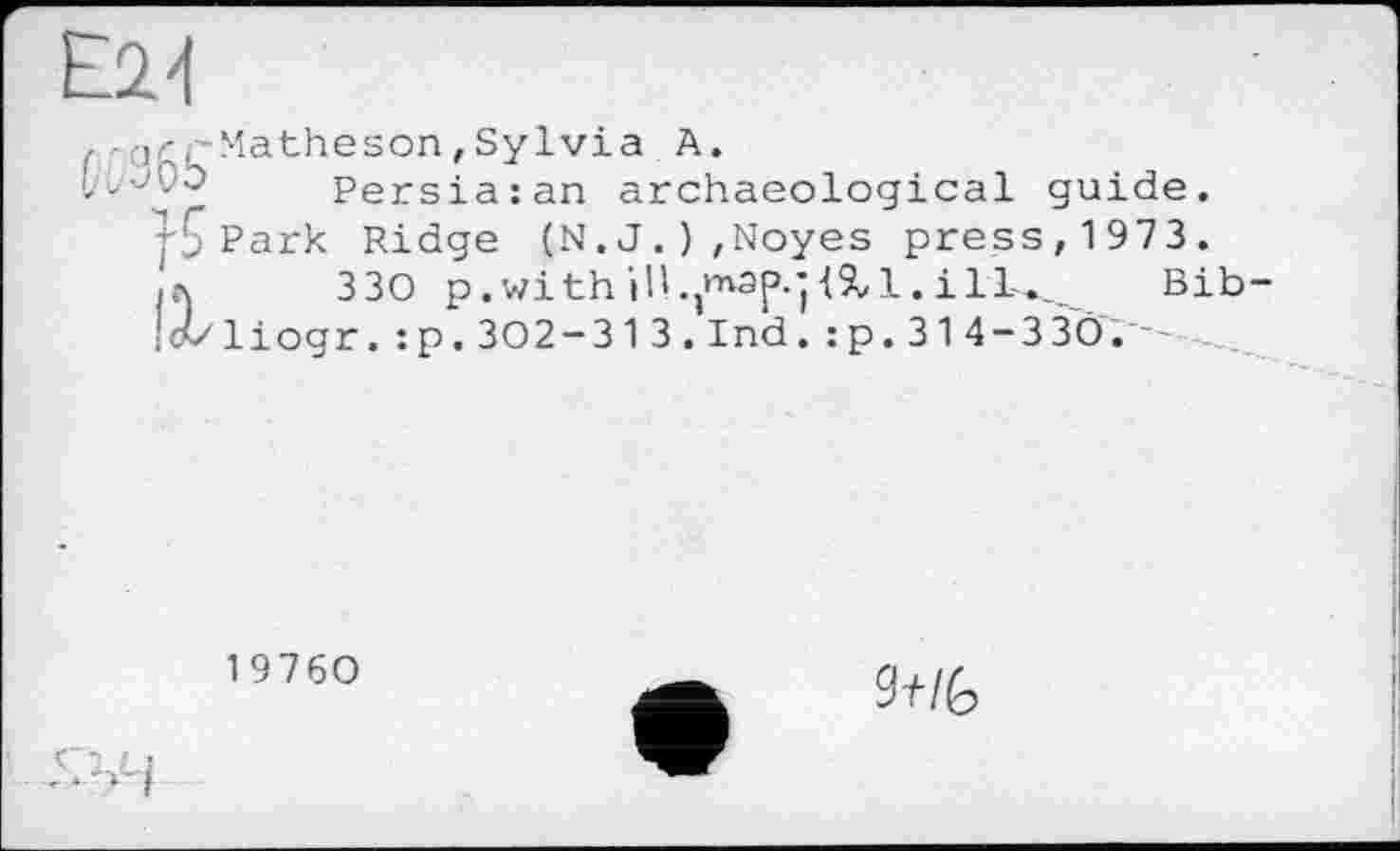 ﻿£24
, -аг,-Matheson,Sylvia A.
tt/'-'L'O Persia: an archaeological guide.
Park Ridge (N.J.),Noyes press, 1973. ia 330 p. with ill.}n^ap.j 4X1. і 1L._	Bib
• liogr. :p.302-313.1 nd. : p. 314-3 30.
19760
Ж